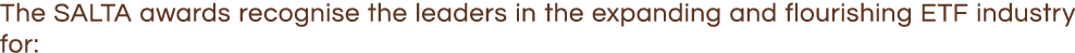 The SALTA awards recognise the leaders in the expanding and flourishing ETF industry for: