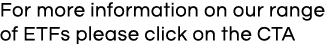 For more information on our range of ETFs please click on the CTA